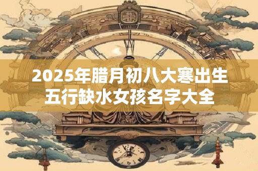 2025年腊月初八大寒出生五行缺水女孩名字大全