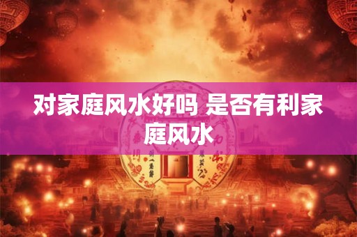 对家庭风水好吗 是否有利家庭风水