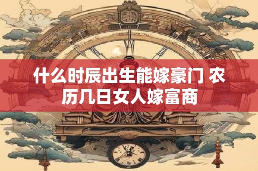 什么时辰出生能嫁豪门 农历几日女人嫁富商 什么时辰出生能嫁豪门 农历几日女人嫁富商