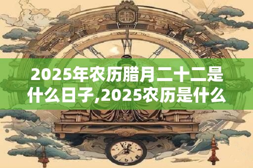 2025年农历腊月二十二是什么日子,2025农历是什么年又称什么年？