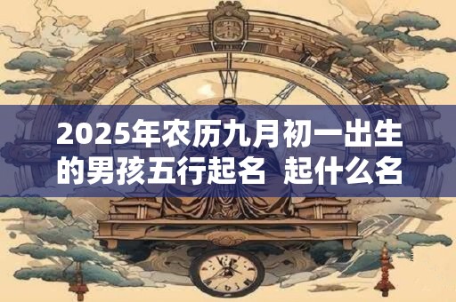 2025年农历九月初一出生的男孩五行起名  起什么名字最吉利