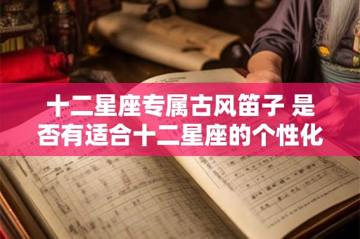 十二星座专属古风笛子 是否有适合十二星座的个性化专属古风笛子