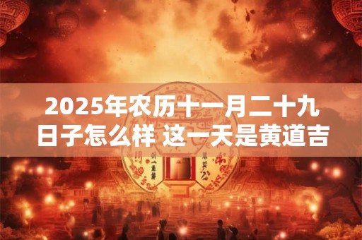 2025年农历十一月二十九日子怎么样 这一天是黄道吉日吗