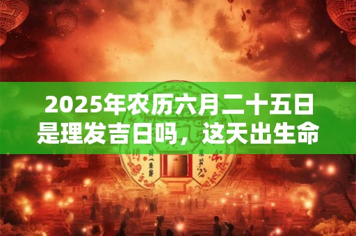 2025年农历六月二十五日是理发吉日吗,这天出生命好吗? 2025年农历六月二十五日是理发吉日吗,这天出生命好吗?