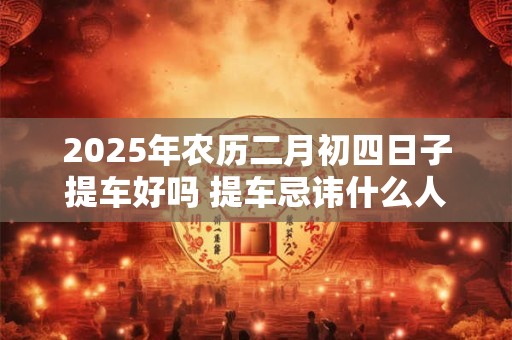 2025年农历二月初四日子提车好吗 提车忌讳什么人坐