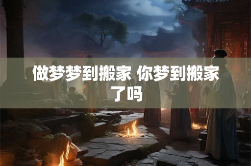 做梦梦到搬家 你梦到搬家了吗