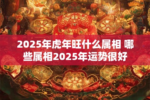 2025年虎年旺什么属相 哪些属相2025年运势很好