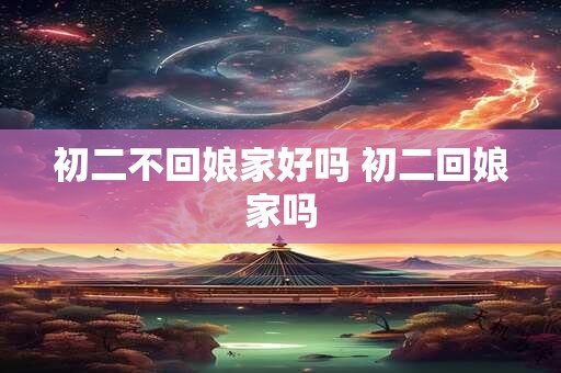 初二不回娘家好吗 初二回娘家吗