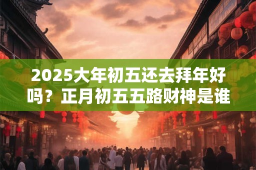 2025大年初五还去拜年好吗？正月初五五路财神是谁？