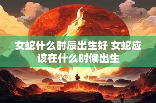 女蛇什么时辰出生好 女蛇应该在什么时候出生