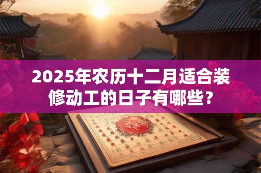 2025年农历十二月适合装修动工的日子有哪些？