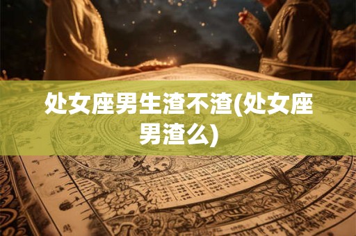 处女座男生渣不渣(处女座男渣么)