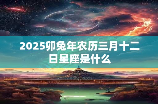 2025卯兔年农历三月十二日星座是什么 2025卯兔年农历三月十二日星座是什么