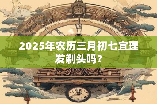 2025年农历三月初七宜理发剃头吗？