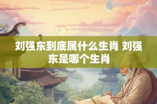 刘强东到底属什么生肖 刘强东是哪个生肖