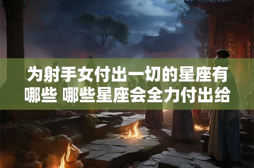 为射手女付出一切的星座有哪些 哪些星座会全力付出给射手女