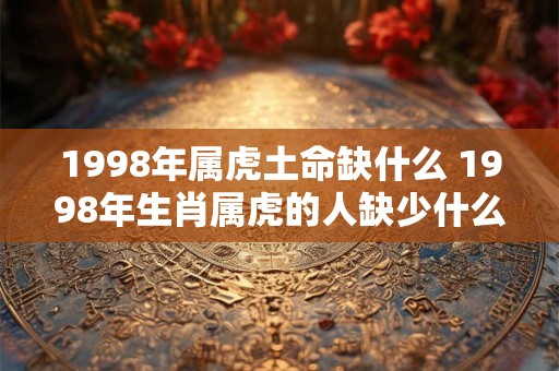 1998年属虎土命缺什么 1998年生肖属虎的人缺少什么命格元素