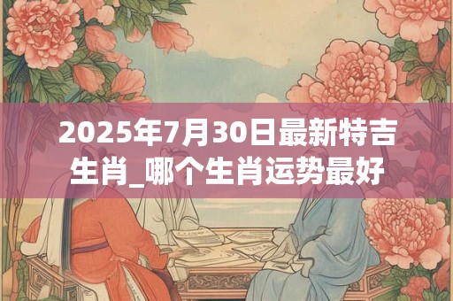 2025年7月30日最新特吉生肖_哪个生肖运势最好