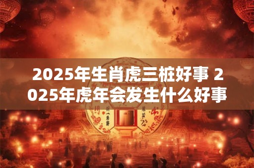 2025年生肖虎三桩好事 2025年虎年会发生什么好事