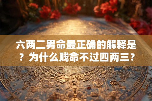 六两二男命最正确的解释是？为什么贱命不过四两三？