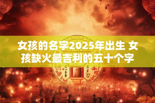 女孩的名字2025年出生 女孩缺火最吉利的五十个字