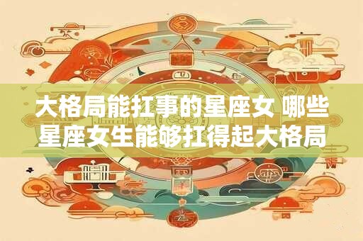 大格局能扛事的星座女 哪些星座女生能够扛得起大格局的问题