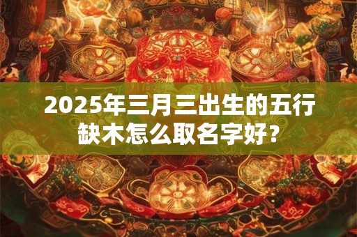 2025年三月三出生的五行缺木怎么取名字好？