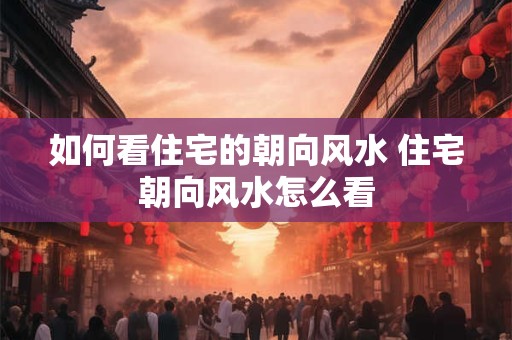 如何看住宅的朝向风水 住宅朝向风水怎么看