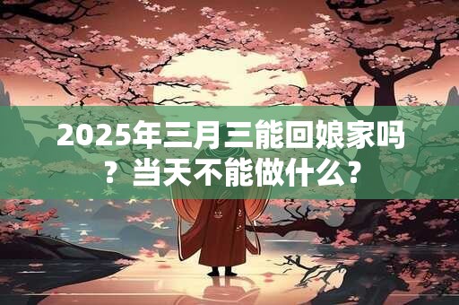 2025年三月三能回娘家吗？当天不能做什么？