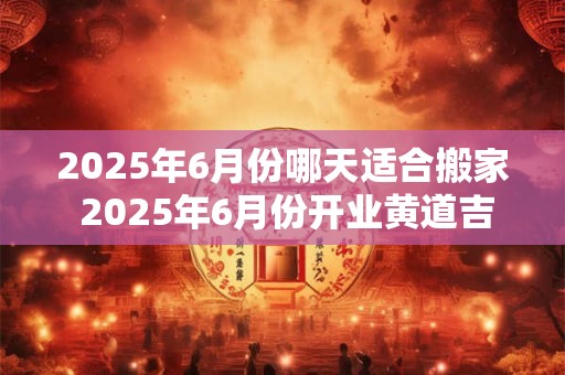 2025年6月份哪天适合搬家 2025年6月份开业黄道吉日