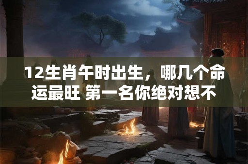 12生肖午时出生，哪几个命运最旺 第一名你绝对想不到