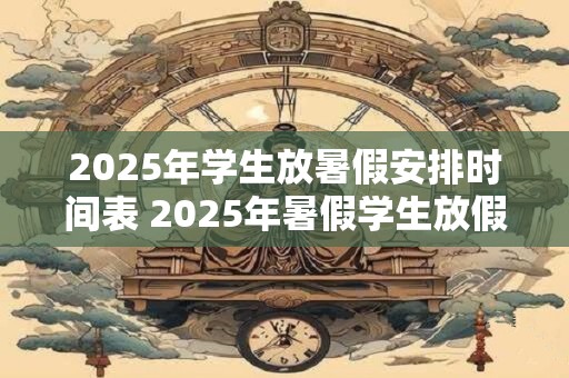 2025年学生放暑假安排时间表 2025年暑假学生放假何时开始 2025年学生放暑假安排时间表 2025年暑假学生放假何时开始