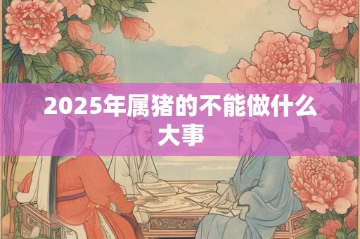 2025年属猪的不能做什么大事 2025年属猪的不能做什么大事