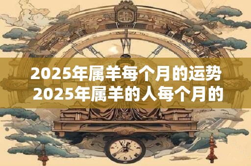 2025年属羊每个月的运势 2025年属羊的人每个月的运势如何