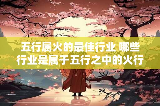 详细阅读:五行属火的最佳行业 哪些行业是属于五行之中的火行属相适合从事的最佳职业领域 五行属火的最佳行业 哪些行业是属于五行之中的火行属相适合从事的最佳职业领域