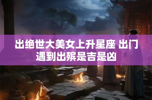 出绝世大美女上升星座 出门遇到出殡是吉是凶