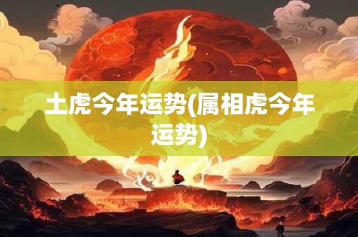 土虎今年运势(属相虎今年运势)