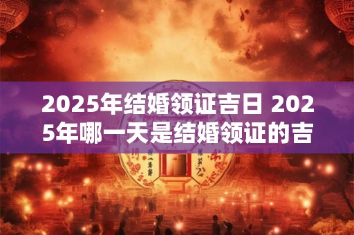 2025年结婚领证吉日 2025年哪一天是结婚领证的吉日