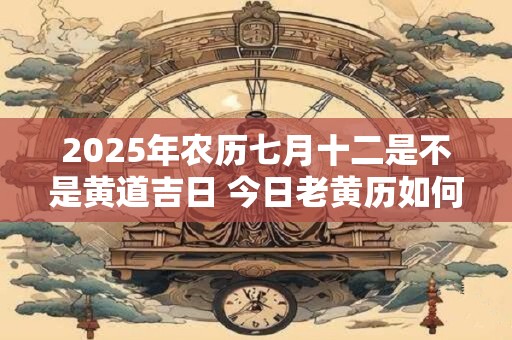 2025年农历七月十二是不是黄道吉日 今日老黄历如何
