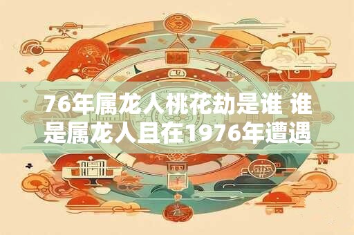76年属龙人桃花劫是谁 谁是属龙人且在1976年遭遇桃花劫 76年属龙人桃花劫是谁 谁是属龙人且在1976年遭遇桃花劫