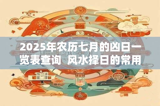 2025年农历七月的凶日一览表查询  风水择日的常用方法