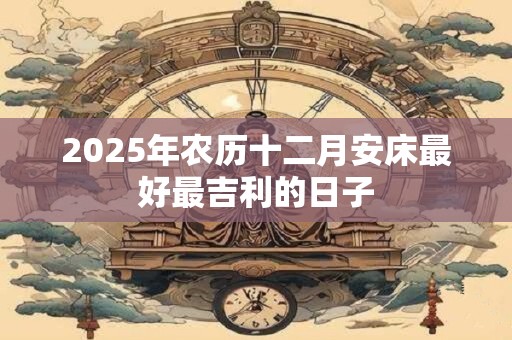2025年农历十二月安床最好最吉利的日子