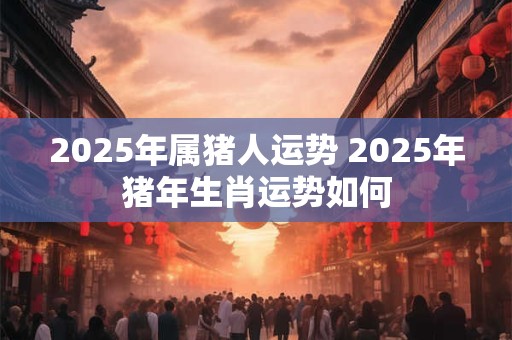 2025年属猪人运势 2025年猪年生肖运势如何