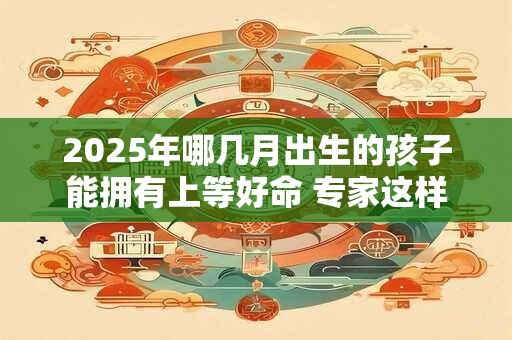 2025年哪几月出生的孩子能拥有上等好命 专家这样说