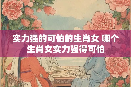 实力强的可怕的生肖女 哪个生肖女实力强得可怕