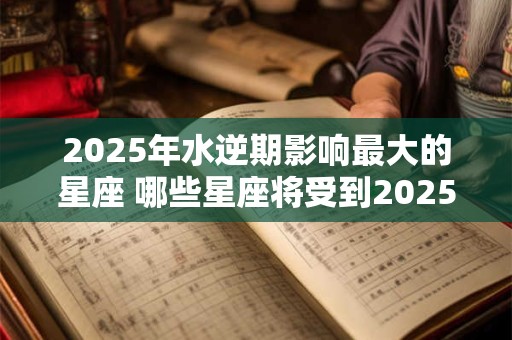 2025年水逆期影响最大的星座 哪些星座将受到2025年水逆期最大的影响