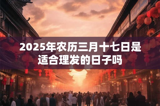 2026年农历三月十七日是适合理发的日子吗
