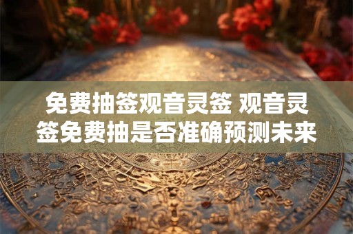 免费抽签观音灵签 观音灵签免费抽是否准确预测未来
