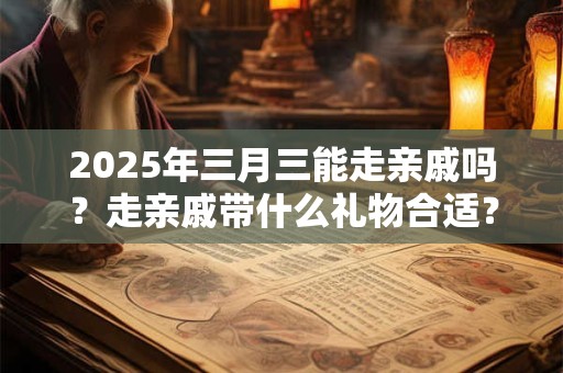 2025年三月三能走亲戚吗？走亲戚带什么礼物合适？