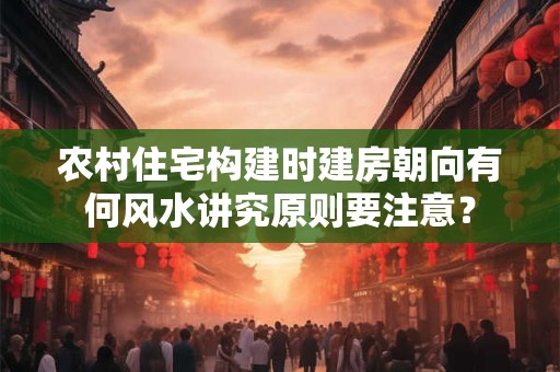 农村住宅构建时建房朝向有何风水讲究原则要注意？
